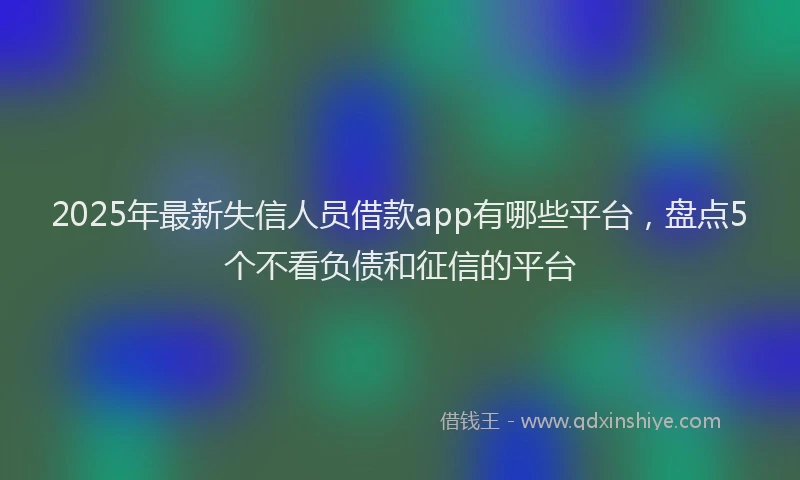2025年最新失信人员借款app有哪些平台，盘点5个不看负债和征信的平台