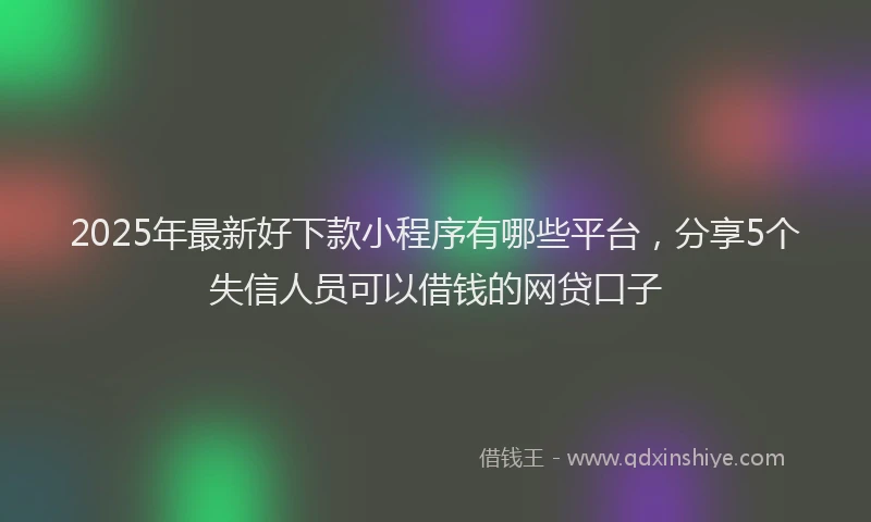 2025年最新好下款小程序有哪些平台，分享5个失信人员可以借钱的网贷口子