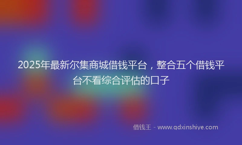 2025年最新尔集商城借钱平台，整合五个借钱平台不看综合评估的口子