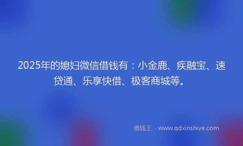 2025年的媳妇微信借钱有：小金鹿、疾融宝、速贷通、乐享快借、极客商城等。