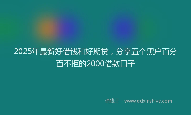 2025年最新好借钱和好期贷，分享五个黑户百分百不拒的2000借款口子