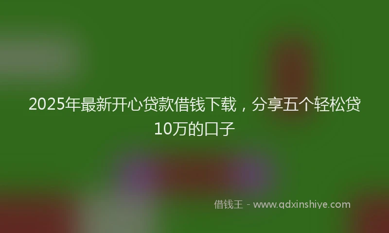 2025年最新开心贷款借钱下载，分享五个轻松贷10万的口子