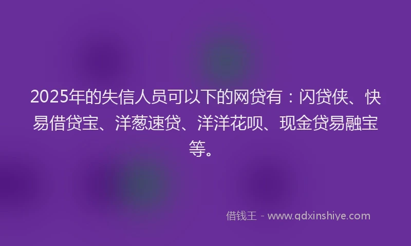 2025年的失信人员可以下的网贷有：闪贷侠、快易借贷宝、洋葱速贷、洋洋花呗、现金贷易融宝等。