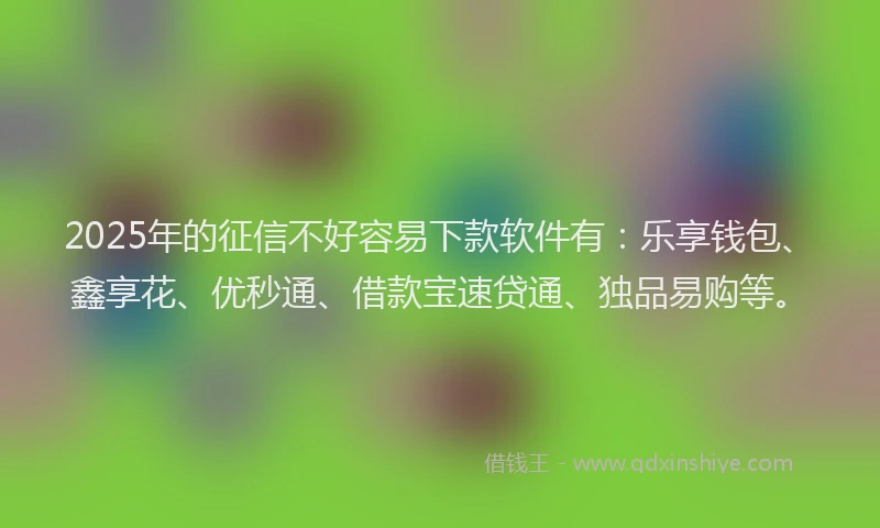 2025年的征信不好容易下款软件有：乐享钱包、鑫享花、优秒通、借款宝速贷通、独品易购等。