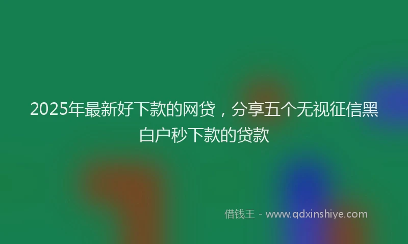 2025年最新好下款的网贷，分享五个无视征信黑白户秒下款的贷款