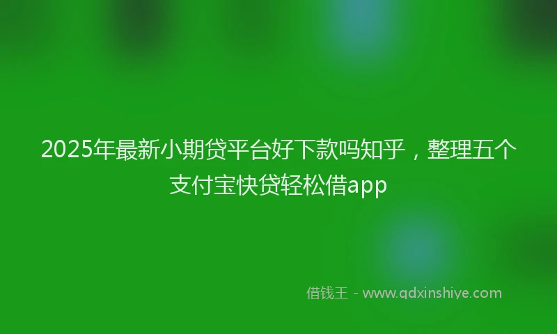 2025年最新小期贷平台好下款吗知乎，整理五个支付宝快贷轻松借app