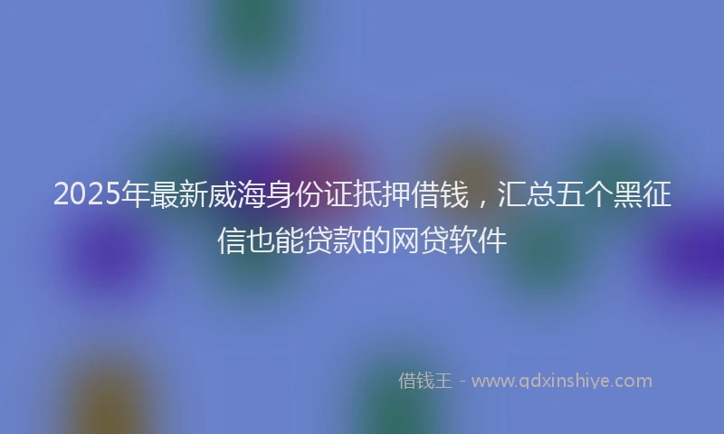 2025年最新威海身份证抵押借钱，汇总五个黑征信也能贷款的网贷软件