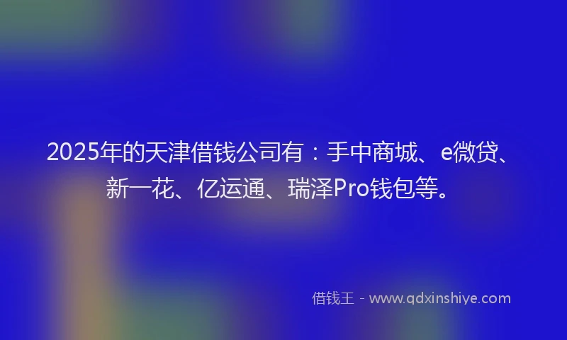 2025年的天津借钱公司有：手中商城、e微贷、新一花、亿运通、瑞泽Pro钱包等。