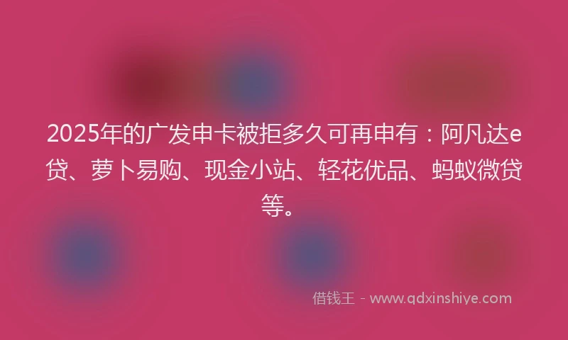 2025年的广发申卡被拒多久可再申有：阿凡达e贷、萝卜易购、现金小站、轻花优品、蚂蚁微贷等。