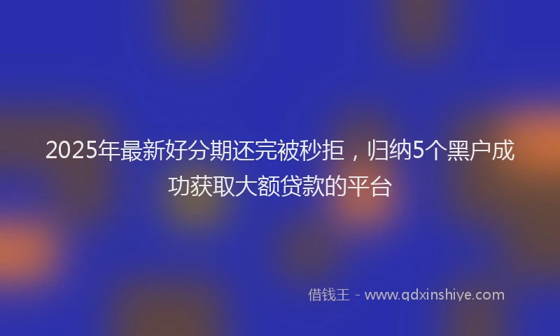 2025年最新好分期还完被秒拒，归纳5个黑户成功获取大额贷款的平台