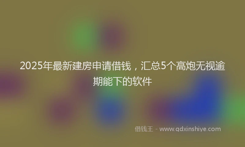 2025年最新建房申请借钱，汇总5个高炮无视逾期能下的软件