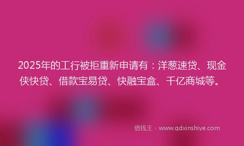 2025年的工行被拒重新申请有：洋葱速贷、现金侠快贷、借款宝易贷、快融宝盒、千亿商城等。