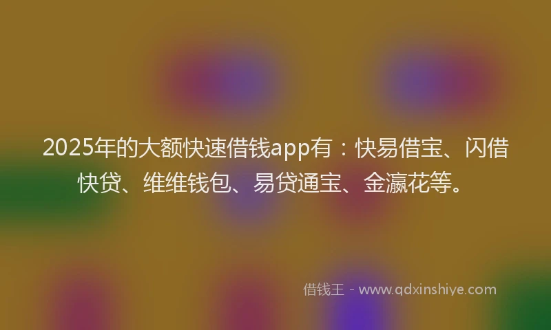 2025年的大额快速借钱app有：快易借宝、闪借快贷、维维钱包、易贷通宝、金瀛花等。