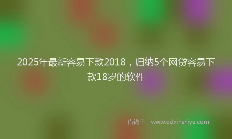 2025年最新容易下款2018，归纳5个网贷容易下款18岁的软件