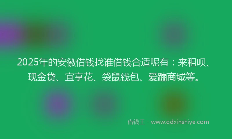 2025年的安徽借钱找谁借钱合适呢有：来租呗、现金贷、宜享花、袋鼠钱包、爱蹦商城等。