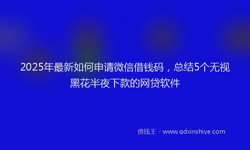 2025年最新如何申请微信借钱码，总结5个无视黑花半夜下款的网贷软件