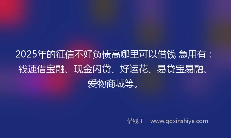 2025年的征信不好负债高哪里可以借钱 急用有：钱速借宝融、现金闪贷、好运花、易贷宝易融、爱物商城等。