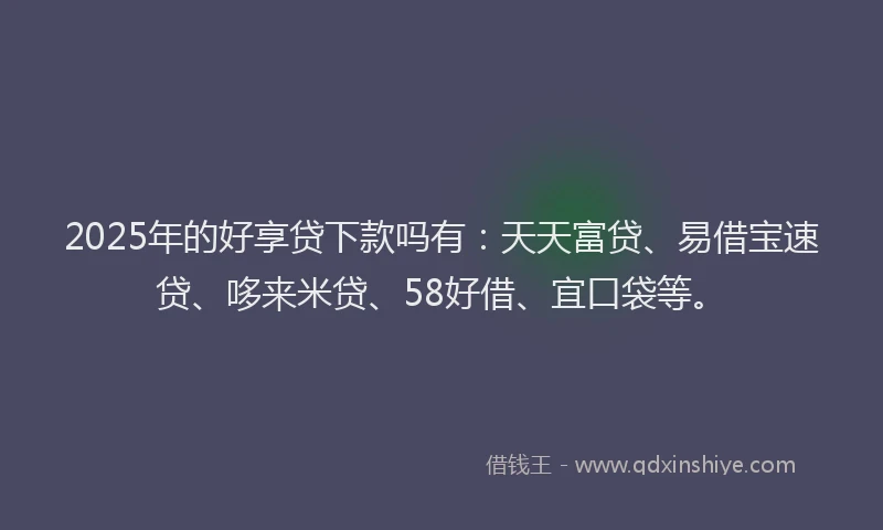 2025年的好享贷下款吗有：天天富贷、易借宝速贷、哆来米贷、58好借、宜口袋等。