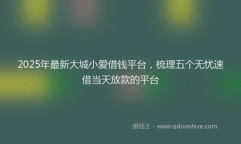 2025年最新大城小爱借钱平台，梳理五个无忧速借当天放款的平台