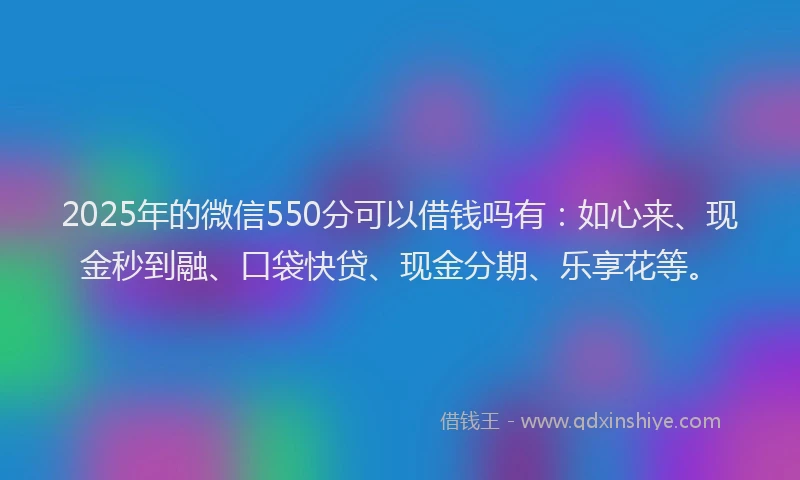 2025年的微信550分可以借钱吗有：如心来、现金秒到融、口袋快贷、现金分期、乐享花等。