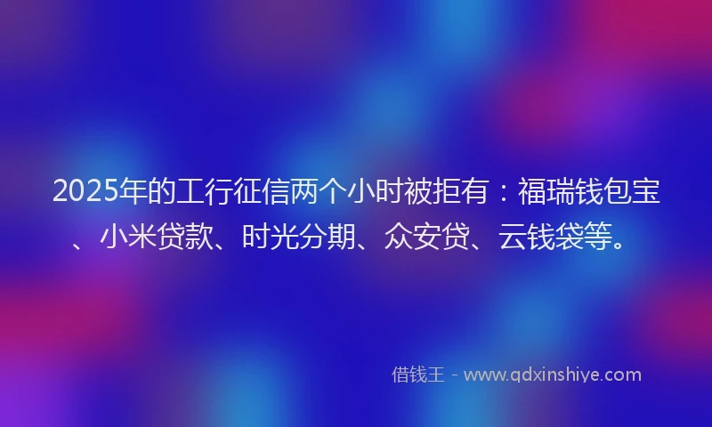 2025年的工行征信两个小时被拒有：福瑞钱包宝、小米贷款、时光分期、众安贷、云钱袋等。