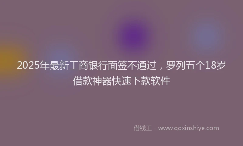 2025年最新工商银行面签不通过，罗列五个18岁借款神器快速下款软件