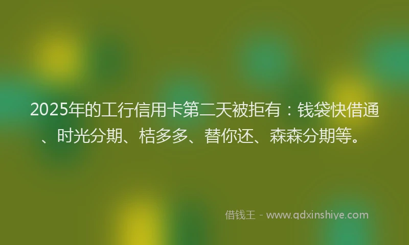 2025年的工行信用卡第二天被拒有：钱袋快借通、时光分期、桔多多、替你还、森森分期等。
