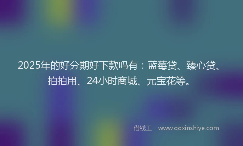 2025年的好分期好下款吗有：蓝莓贷、臻心贷、拍拍用、24小时商城、元宝花等。