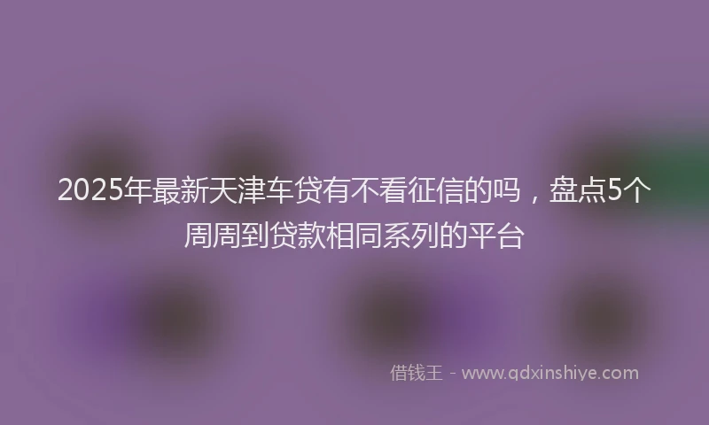 2025年最新天津车贷有不看征信的吗，盘点5个周周到贷款相同系列的平台