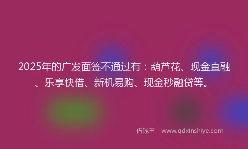2025年的广发面签不通过有：葫芦花、现金直融、乐享快借、新机易购、现金秒融贷等。
