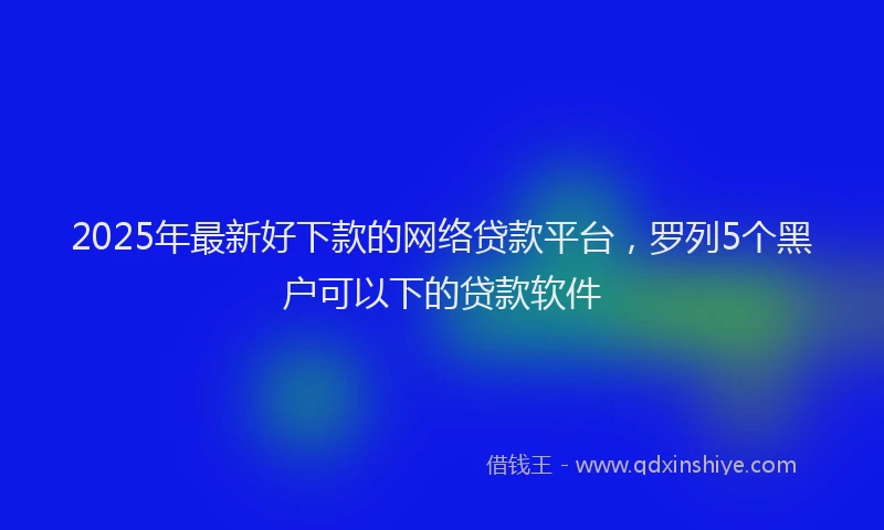 2025年最新好下款的网络贷款平台，罗列5个黑户可以下的贷款软件