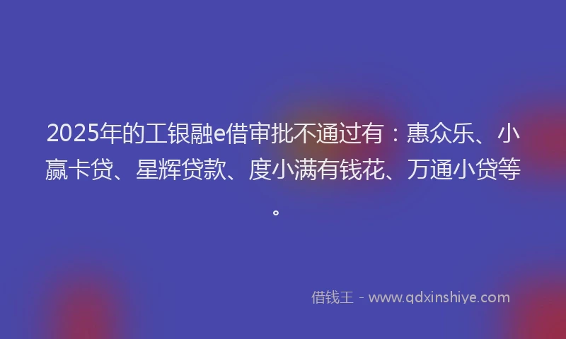 2025年的工银融e借审批不通过有：惠众乐、小赢卡贷、星辉贷款、度小满有钱花、万通小贷等。