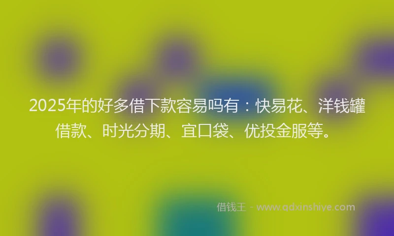 2025年的好多借下款容易吗有：快易花、洋钱罐借款、时光分期、宜口袋、优投金服等。
