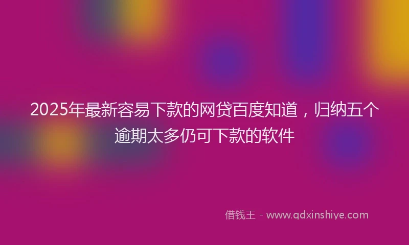2025年最新容易下款的网贷百度知道，归纳五个逾期太多仍可下款的软件
