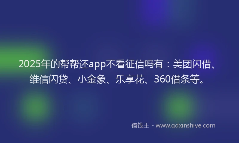 2025年的帮帮还app不看征信吗有：美团闪借、维信闪贷、小金象、乐享花、360借条等。