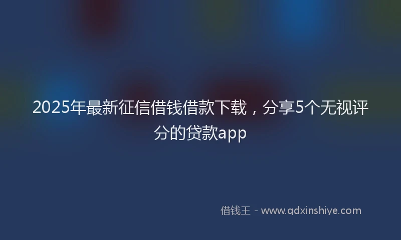 2025年最新征信借钱借款下载，分享5个无视评分的贷款app