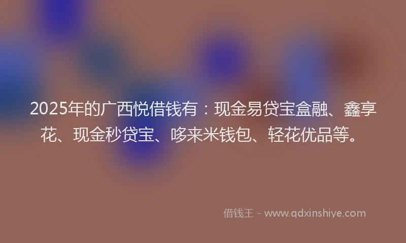 2025年的广西悦借钱有：现金易贷宝盒融、鑫享花、现金秒贷宝、哆来米钱包、轻花优品等。