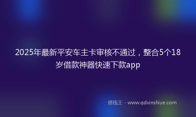 2025年最新平安车主卡审核不通过，整合5个18岁借款神器快速下款app