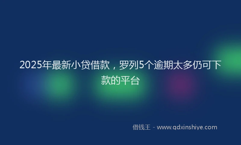 2025年最新小贷借款，罗列5个逾期太多仍可下款的平台