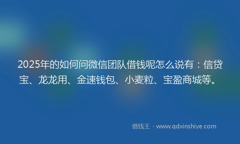 2025年的如何问微信团队借钱呢怎么说有：信贷宝、龙龙用、金速钱包、小麦粒、宝盈商城等。