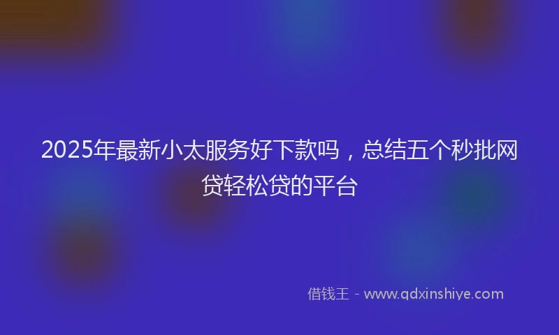 2025年最新小太服务好下款吗，总结五个秒批网贷轻松贷的平台