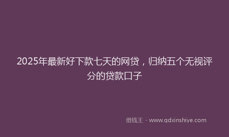 2025年最新好下款七天的网贷，归纳五个无视评分的贷款口子