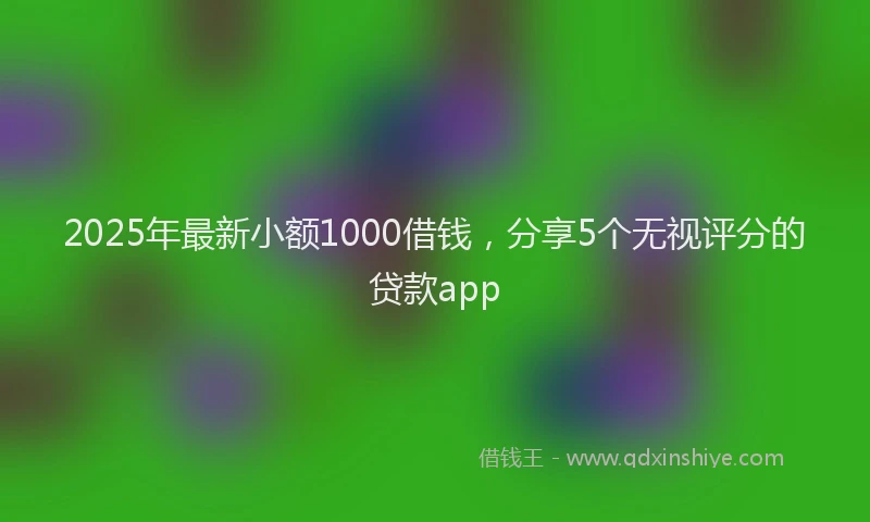 2025年最新小额1000借钱，分享5个无视评分的贷款app