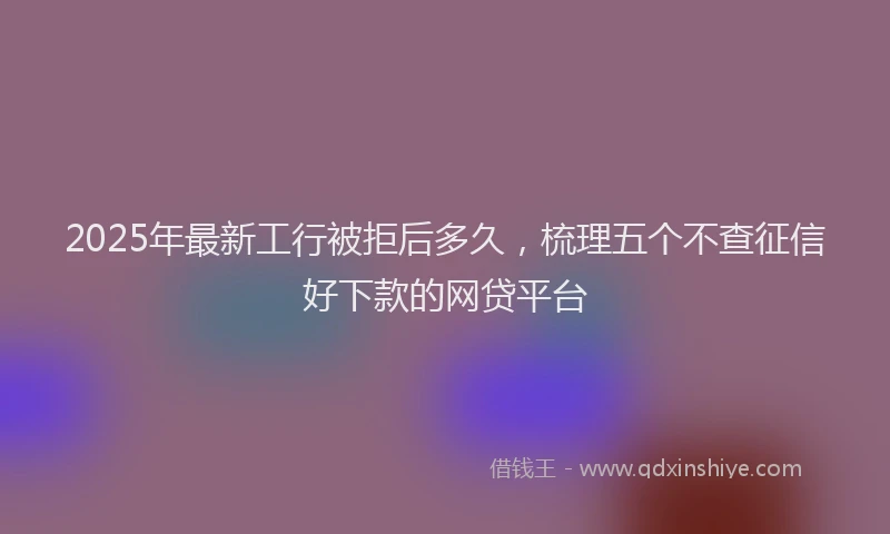 2025年最新工行被拒后多久，梳理五个不查征信好下款的网贷平台