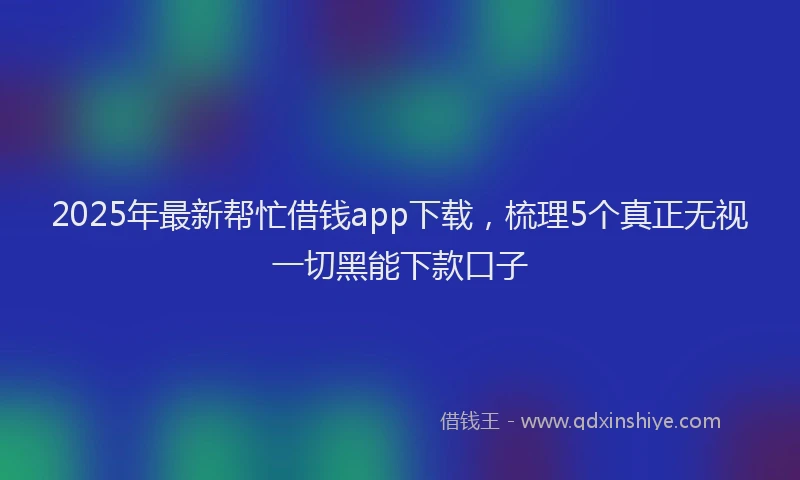 2025年最新帮忙借钱app下载，梳理5个真正无视一切黑能下款口子