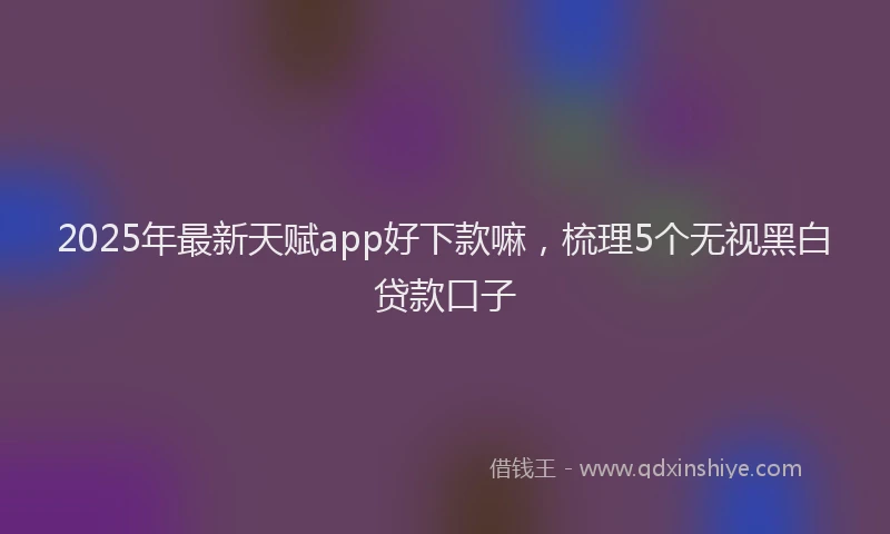 2025年最新天赋app好下款嘛，梳理5个无视黑白贷款口子