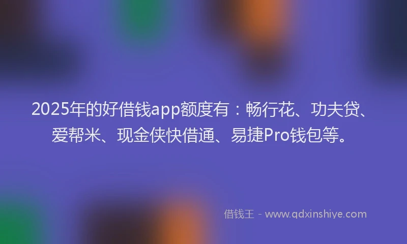 2025年的好借钱app额度有：畅行花、功夫贷、爱帮米、现金侠快借通、易捷Pro钱包等。