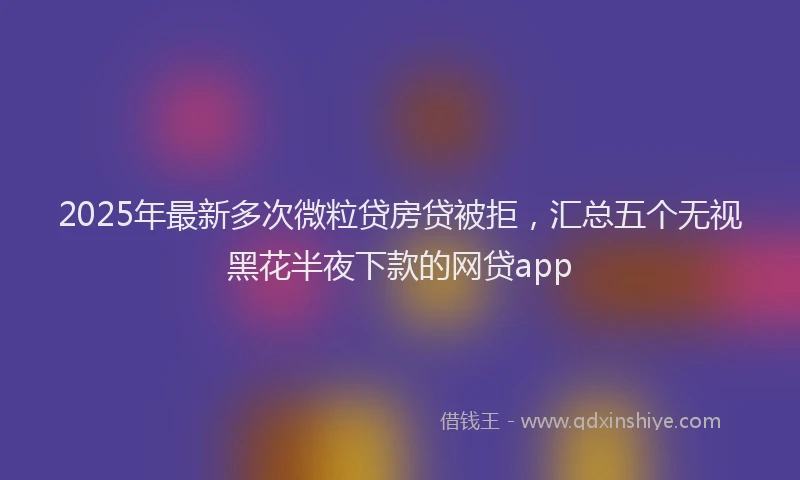 2025年最新多次微粒贷房贷被拒，汇总五个无视黑花半夜下款的网贷app