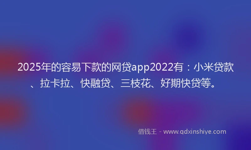 2025年的容易下款的网贷app2022有：小米贷款、拉卡拉、快融贷、三枝花、好期快贷等。