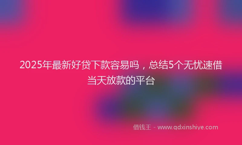 2025年最新好贷下款容易吗，总结5个无忧速借当天放款的平台